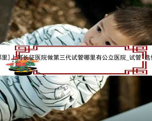 [阿克苏三代试管婴儿费用哪里]上海长征医院做第三代试管哪里有公立医院_试管